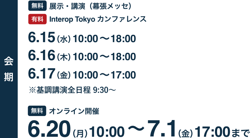 会期 [無料]展示・講演（幕張メッセ） [有料]Interop Tokyo カンファレンス 6.15(水)-6.17(金) / [無料]オンライン開催 6.20(月)-7.1(金)